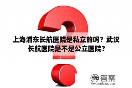 上海浦东长航医院是私立的吗？武汉长航医院是不是公立医院？