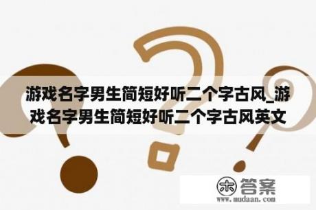 游戏名字男生简短好听二个字古风_游戏名字男生简短好听二个字古风英文