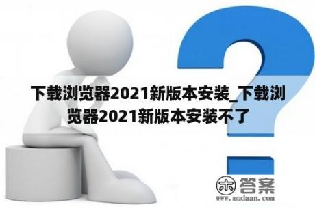 下载浏览器2021新版本安装_下载浏览器2021新版本安装不了