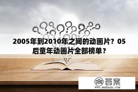 2005年到2010年之间的动画片？05后童年动画片全部榜单？