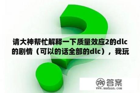 请大神帮忙解释一下质量效应2的dlc的剧情（可以的话全部的dlc），我玩2的时候没有玩dlc。后来？质量效应1剧情