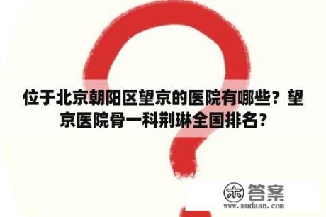 位于北京朝阳区望京的医院有哪些？望京医院骨一科荆琳全国排名？