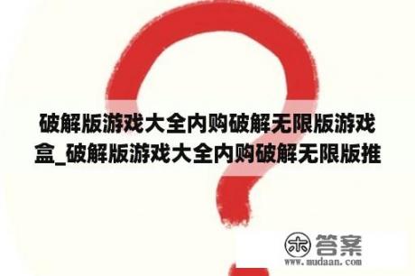 破解版游戏大全内购破解无限版游戏盒_破解版游戏大全内购破解无限版推举
