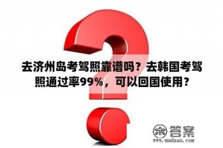 去济州岛考驾照靠谱吗？去韩国考驾照通过率99%，可以回国使用？