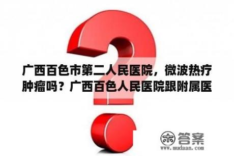 广西百色市第二人民医院，微波热疗肿瘤吗？广西百色人民医院跟附属医院哪家好点?帮帮忙，谢谢？