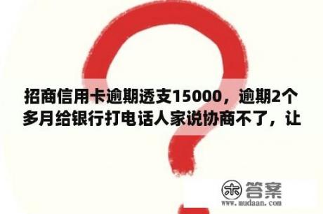 招商信用卡逾期透支15000，逾期2个多月给银行打电话人家说协商不了，让？招商银行的信用卡逾期了两年了