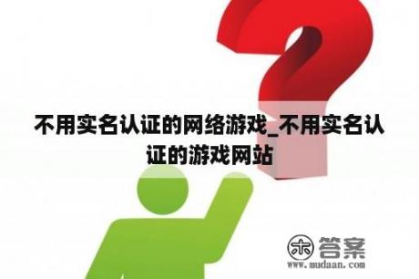 不用实名认证的网络游戏_不用实名认证的游戏网站