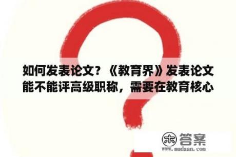 如何发表论文？《教育界》发表论文能不能评高级职称，需要在教育核心期刊发表论文么？