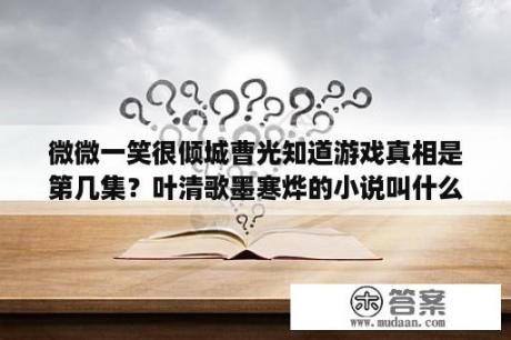 微微一笑很倾城曹光知道游戏真相是第几集？叶清歌墨寒烨的小说叫什么？