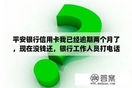 平安银行信用卡我已经逾期两个月了，现在没钱还，银行工作人员打电话说要准备停卡。想咨询一下这类型的流？平安银行欠款5000会打包起诉吗？