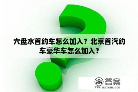 六盘水首约车怎么加入？北京首汽约车豪华车怎么加入？