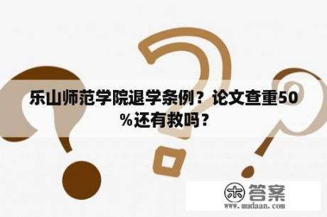 乐山师范学院退学条例？论文查重50%还有救吗？