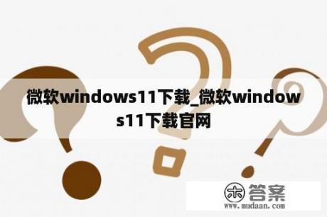 微软windows11下载_微软windows11下载官网