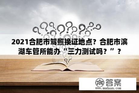 2021合肥市驾照换证地点？合肥市滨湖车管所能办“三力测试吗？”？