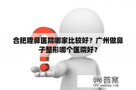 合肥隆鼻医院哪家比较好？广州做鼻子整形哪个医院好？