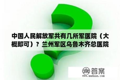 中国人民解放军共有几所军医院（大概即可）？兰州军区乌鲁木齐总医院