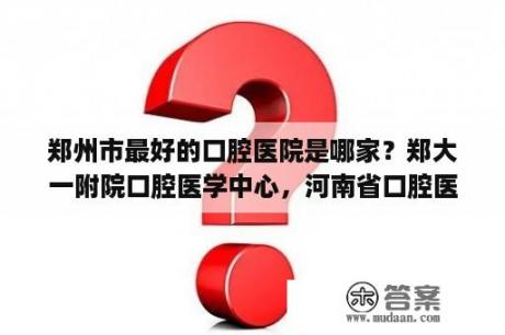 郑州市最好的口腔医院是哪家？郑大一附院口腔医学中心，河南省口腔医院，郑大四附院什么关系啊？