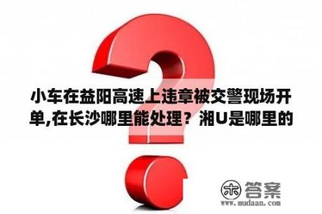 小车在益阳高速上违章被交警现场开单,在长沙哪里能处理？湘U是哪里的车号？