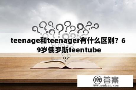 teenage和teenager有什么区别？6 9岁俄罗斯teentube