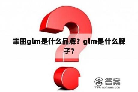 丰田glm是什么品牌？glm是什么牌子？