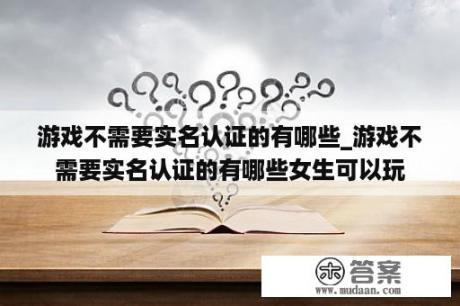 游戏不需要实名认证的有哪些_游戏不需要实名认证的有哪些女生可以玩