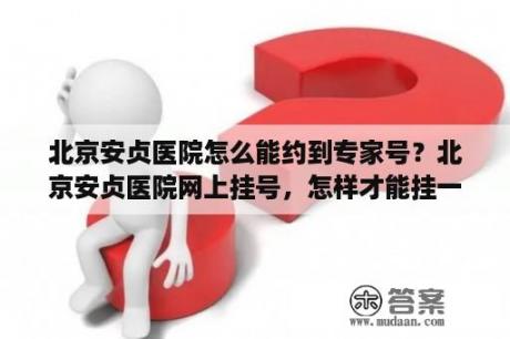 北京安贞医院怎么能约到专家号？北京安贞医院网上挂号，怎样才能挂一个专家号？