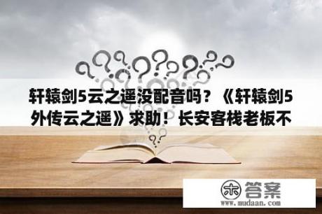 轩辕剑5云之遥没配音吗？《轩辕剑5外传云之遥》求助！长安客栈老板不见了？