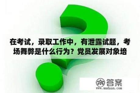 在考试，录取工作中，有泄露试题，考场舞弊是什么行为？党员发展对象培训班考试难吗？