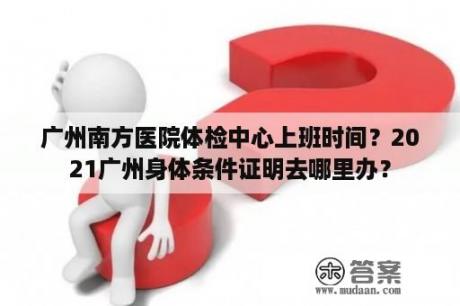 广州南方医院体检中心上班时间？2021广州身体条件证明去哪里办？