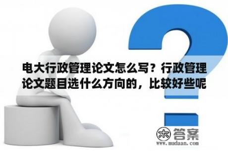 电大行政管理论文怎么写？行政管理论文题目选什么方向的，比较好些呢？