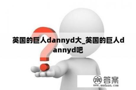 英国的巨人dannyd大_英国的巨人dannyd吧