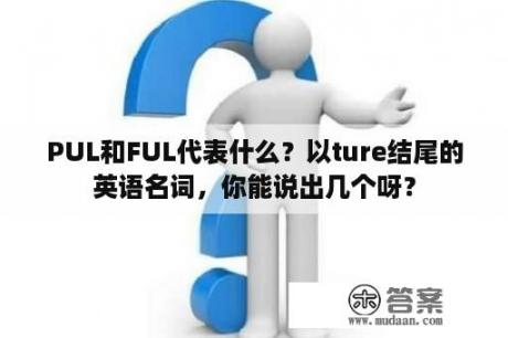 PUL和FUL代表什么？以ture结尾的英语名词，你能说出几个呀？