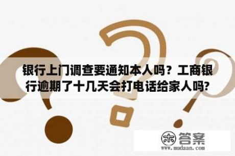 银行上门调查要通知本人吗？工商银行逾期了十几天会打电话给家人吗?