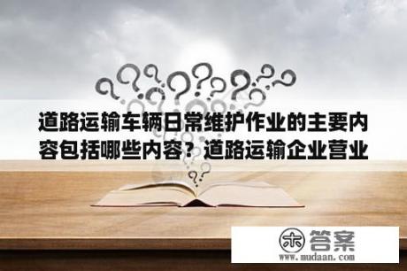 道路运输车辆日常维护作业的主要内容包括哪些内容？道路运输企业营业执照经营范围？