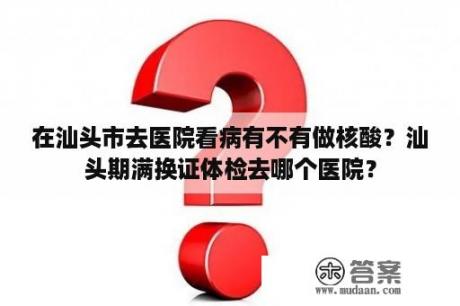 在汕头市去医院看病有不有做核酸？汕头期满换证体检去哪个医院？