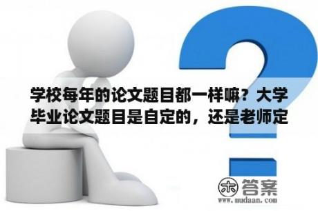 学校每年的论文题目都一样嘛？大学毕业论文题目是自定的，还是老师定的？