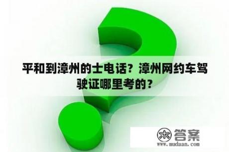 平和到漳州的士电话？漳州网约车驾驶证哪里考的？