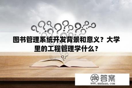 图书管理系统开发背景和意义？大学里的工程管理学什么？