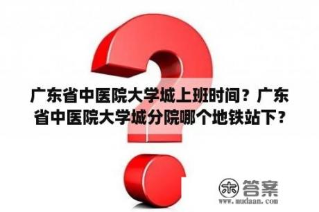 广东省中医院大学城上班时间？广东省中医院大学城分院哪个地铁站下？