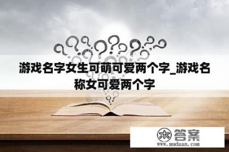 游戏名字女生可萌可爱两个字_游戏名称女可爱两个字