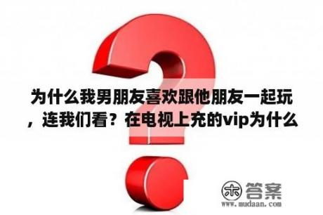 为什么我男朋友喜欢跟他朋友一起玩，连我们看？在电视上充的vip为什么在另一个电视上看不了？