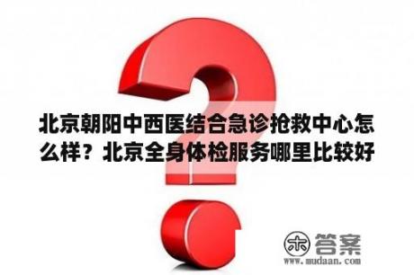 北京朝阳中西医结合急诊抢救中心怎么样？北京全身体检服务哪里比较好？