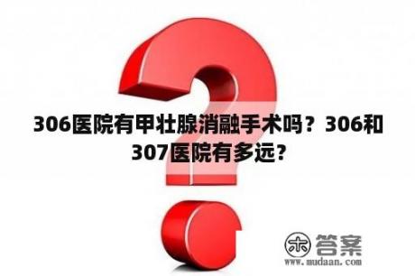 306医院有甲壮腺消融手术吗？306和307医院有多远？