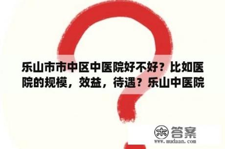 乐山市市中区中医院好不好？比如医院的规模，效益，待遇？乐山中医院在那里？