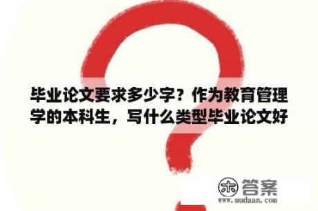 毕业论文要求多少字？作为教育管理学的本科生，写什么类型毕业论文好呢？