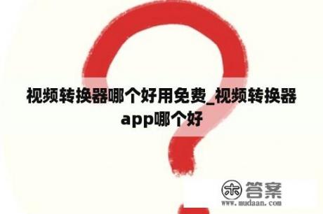 视频转换器哪个好用免费_视频转换器app哪个好