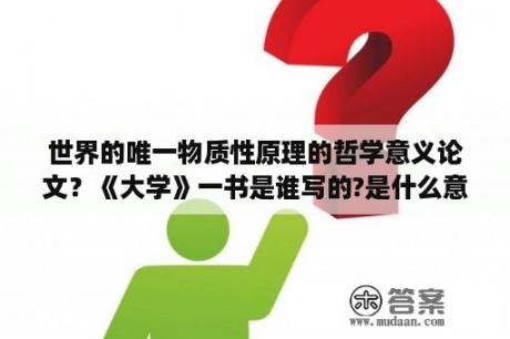 世界的唯一物质性原理的哲学意义论文？《大学》一书是谁写的?是什么意思？