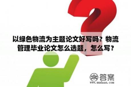 以绿色物流为主题论文好写吗？物流管理毕业论文怎么选题，怎么写？