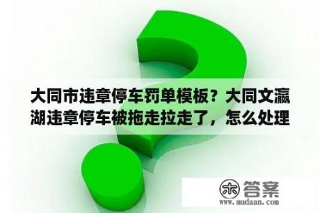 大同市违章停车罚单模板？大同文瀛湖违章停车被拖走拉走了，怎么处理呢？