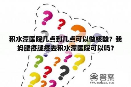 积水潭医院几点到几点可以做核酸？我妈腰疼腿疼去积水潭医院可以吗？